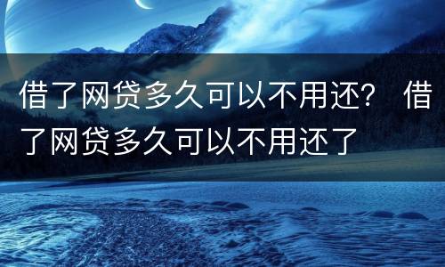 借了网贷多久可以不用还？ 借了网贷多久可以不用还了