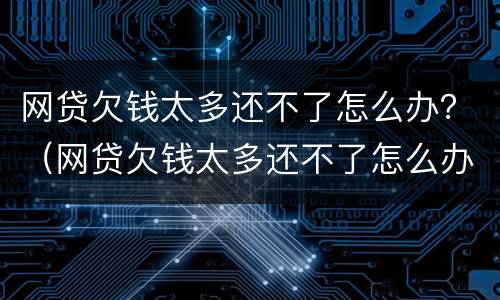 网贷欠钱太多还不了怎么办？（网贷欠钱太多还不了怎么办）