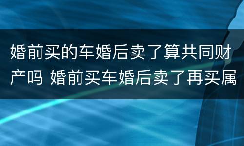 婚前买的车婚后卖了算共同财产吗 婚前买车婚后卖了再买属于个人财产
