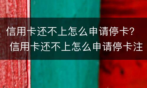 信用卡还不上怎么申请停卡？ 信用卡还不上怎么申请停卡注销
