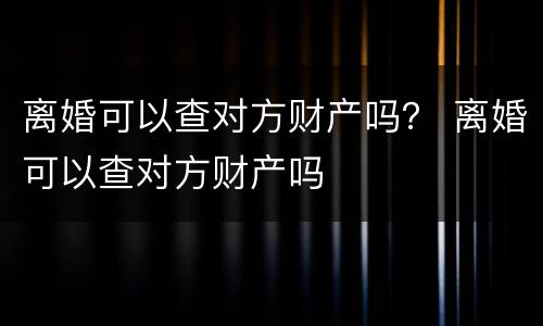 离婚可以查对方财产吗？ 离婚可以查对方财产吗