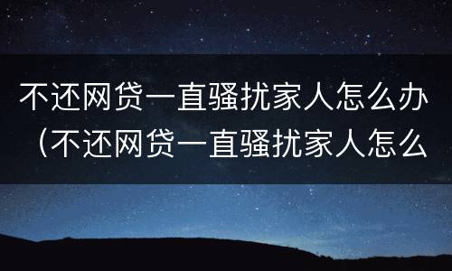 不还网贷一直骚扰家人怎么办（不还网贷一直骚扰家人怎么办呢）