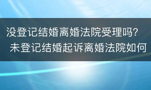没登记结婚离婚法院受理吗？ 未登记结婚起诉离婚法院如何处理
