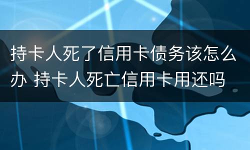 持卡人死了信用卡债务该怎么办 持卡人死亡信用卡用还吗