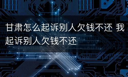 甘肃怎么起诉别人欠钱不还 我起诉别人欠钱不还
