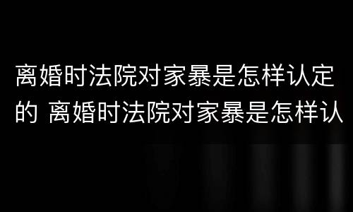 离婚时法院对家暴是怎样认定的 离婚时法院对家暴是怎样认定的呢