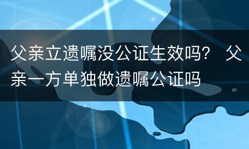 父亲立遗嘱没公证生效吗？ 父亲一方单独做遗嘱公证吗