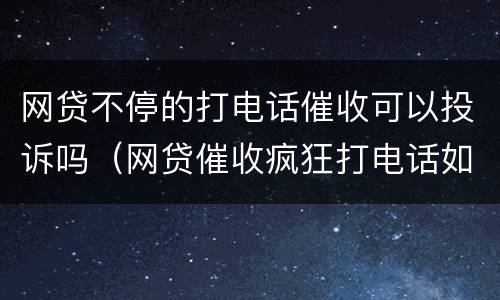 网贷不停的打电话催收可以投诉吗（网贷催收疯狂打电话如何投诉）