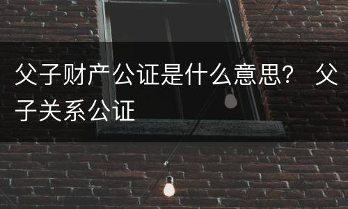 父子财产公证是什么意思？ 父子关系公证