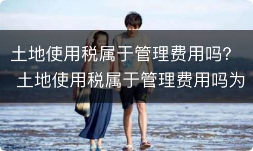 土地使用税属于管理费用吗？ 土地使用税属于管理费用吗为什么