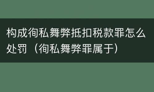构成徇私舞弊抵扣税款罪怎么处罚（徇私舞弊罪属于）