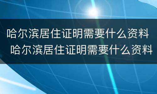 哈尔滨居住证明需要什么资料 哈尔滨居住证明需要什么资料