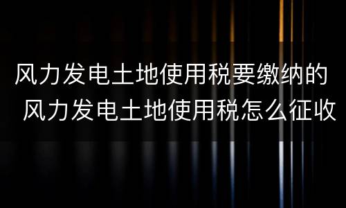 风力发电土地使用税要缴纳的 风力发电土地使用税怎么征收