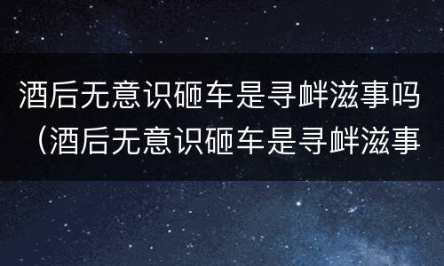 酒后无意识砸车是寻衅滋事吗（酒后无意识砸车是寻衅滋事吗判几年）