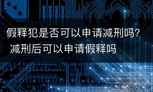 假释犯是否可以申请减刑吗？ 减刑后可以申请假释吗