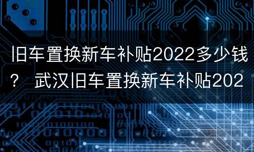 旧车置换新车补贴2022多少钱？ 武汉旧车置换新车补贴2022多少钱