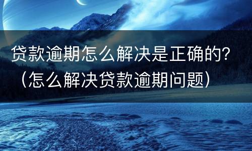 贷款逾期怎么解决是正确的？（怎么解决贷款逾期问题）