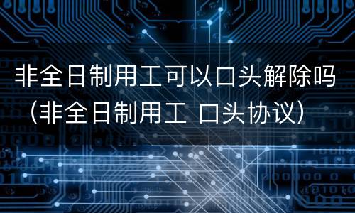 非全日制用工可以口头解除吗（非全日制用工 口头协议）