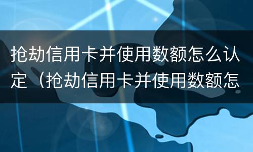 抢劫信用卡并使用数额怎么认定（抢劫信用卡并使用数额怎么认定诈骗）