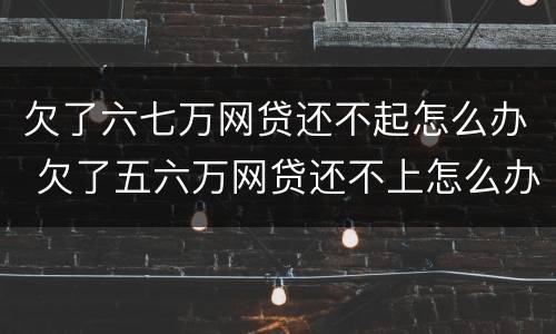 欠了六七万网贷还不起怎么办 欠了五六万网贷还不上怎么办