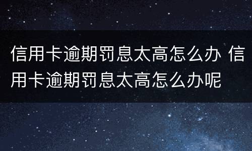 信用卡逾期罚息太高怎么办 信用卡逾期罚息太高怎么办呢