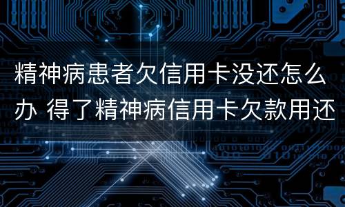 精神病患者欠信用卡没还怎么办 得了精神病信用卡欠款用还吗
