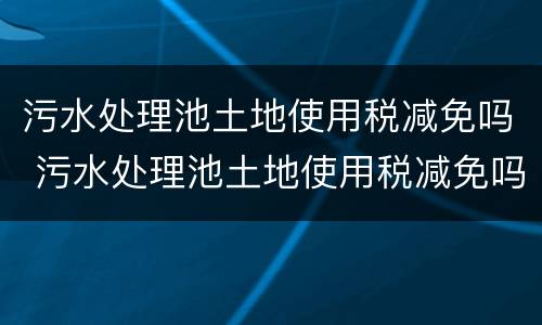 污水处理池土地使用税减免吗 污水处理池土地使用税减免吗