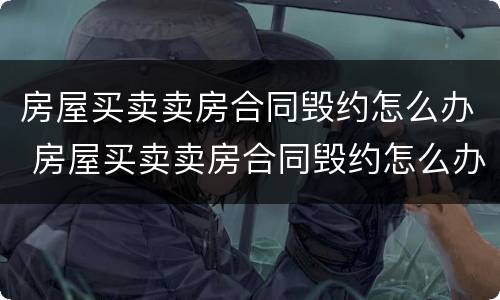 房屋买卖卖房合同毁约怎么办 房屋买卖卖房合同毁约怎么办呢