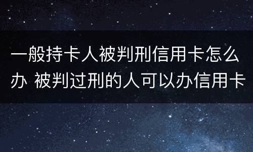 一般持卡人被判刑信用卡怎么办 被判过刑的人可以办信用卡吗