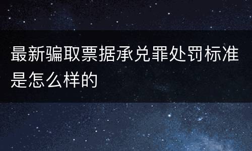 最新骗取票据承兑罪处罚标准是怎么样的