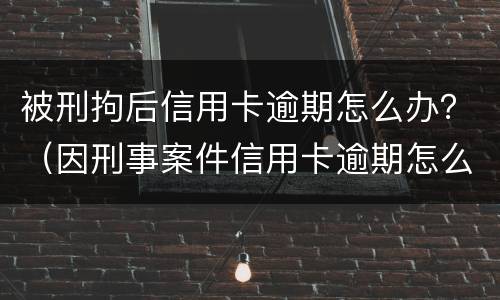 被刑拘后信用卡逾期怎么办？（因刑事案件信用卡逾期怎么办）