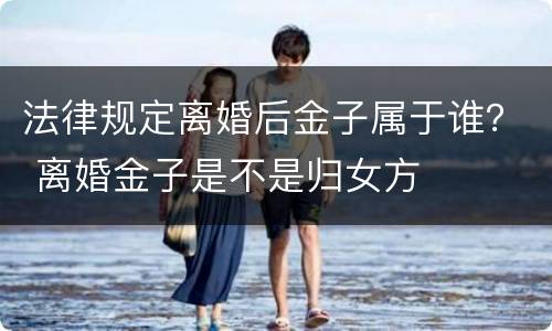 法律规定离婚后金子属于谁？ 离婚金子是不是归女方