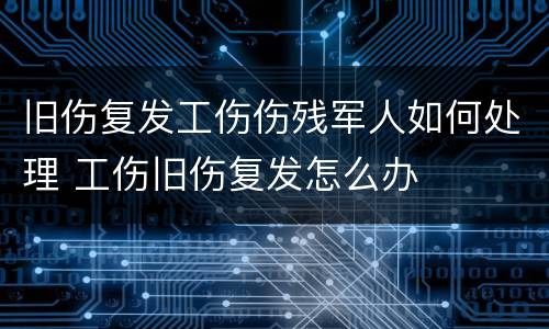 旧伤复发工伤伤残军人如何处理 工伤旧伤复发怎么办