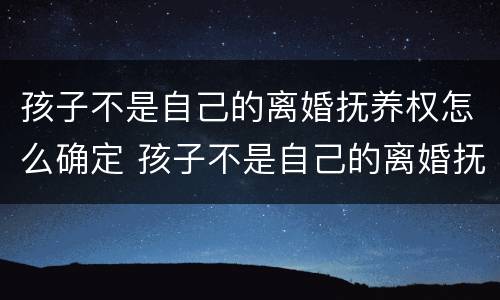 孩子不是自己的离婚抚养权怎么确定 孩子不是自己的离婚抚养权怎么确定抚养关系