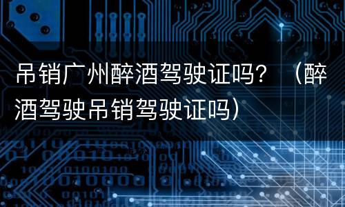 吊销广州醉酒驾驶证吗？（醉酒驾驶吊销驾驶证吗）