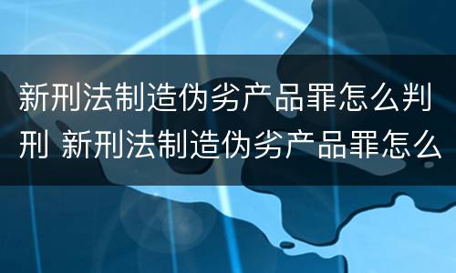 新刑法制造伪劣产品罪怎么判刑 新刑法制造伪劣产品罪怎么判刑案例