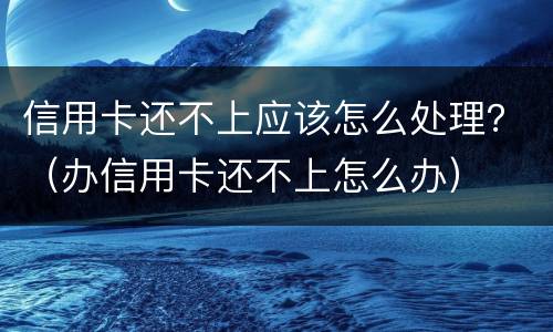 信用卡还不上应该怎么处理？（办信用卡还不上怎么办）