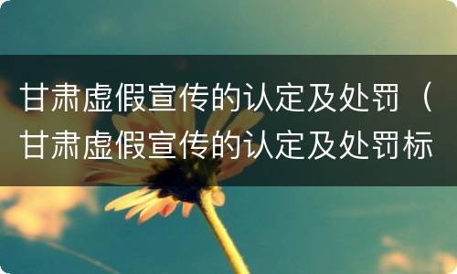 甘肃虚假宣传的认定及处罚（甘肃虚假宣传的认定及处罚标准）