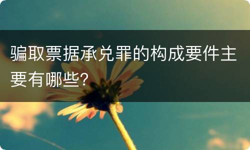骗取票据承兑罪的构成要件主要有哪些？