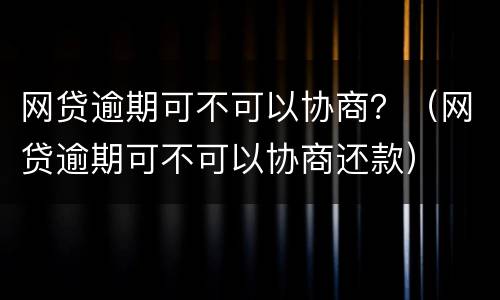网贷逾期可不可以协商？（网贷逾期可不可以协商还款）