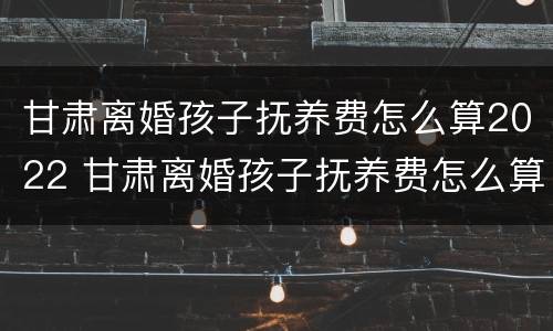 甘肃离婚孩子抚养费怎么算2022 甘肃离婚孩子抚养费怎么算