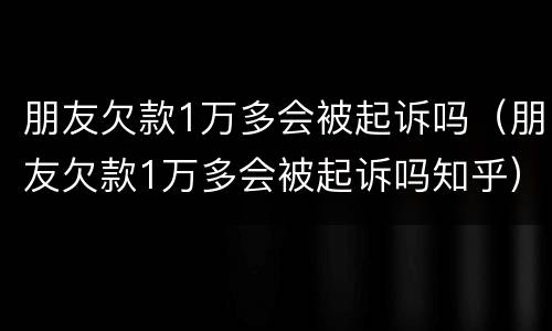 朋友欠款1万多会被起诉吗（朋友欠款1万多会被起诉吗知乎）