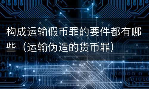 构成运输假币罪的要件都有哪些（运输伪造的货币罪）