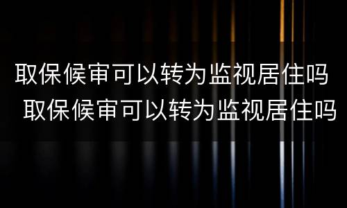取保候审可以转为监视居住吗 取保候审可以转为监视居住吗现在
