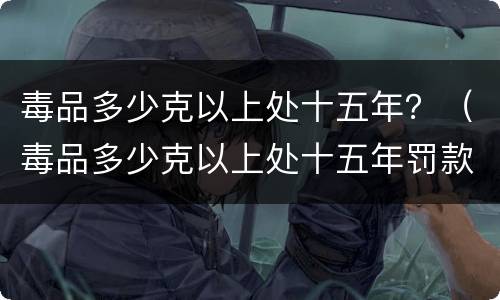 毒品多少克以上处十五年？（毒品多少克以上处十五年罚款）