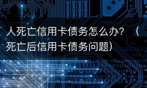 人死亡信用卡债务怎么办？（死亡后信用卡债务问题）