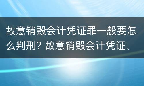 故意销毁会计凭证罪一般要怎么判刑? 故意销毁会计凭证、会计账簿罪量刑