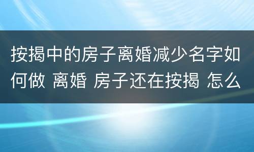 按揭中的房子离婚减少名字如何做 离婚 房子还在按揭 怎么去掉一个名字