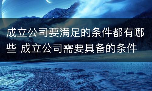 成立公司要满足的条件都有哪些 成立公司需要具备的条件