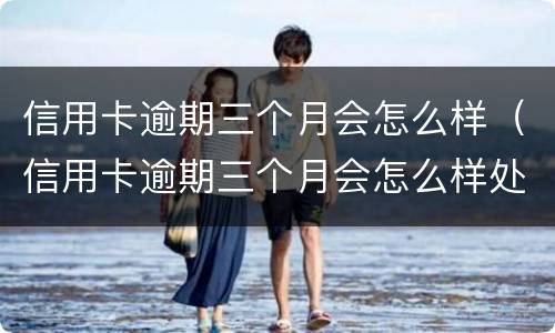 信用卡逾期三个月会怎么样（信用卡逾期三个月会怎么样处理）